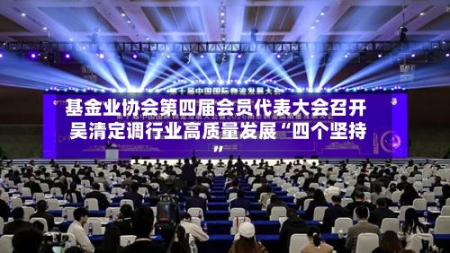 基金业协会第四届会员代表大会召开 吴清定调行业高质量发展“四个坚持”-第2张图片