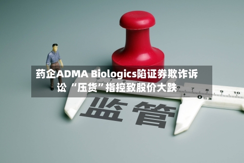 药企ADMA Biologics陷证券欺诈诉讼 “压货”指控致股价大跌-第3张图片