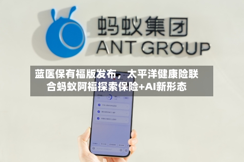 蓝医保有福版发布	，太平洋健康险联合蚂蚁阿福探索保险+AI新形态-第2张图片