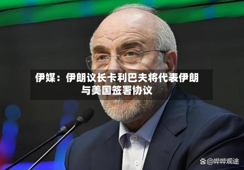 伊媒:伊朗议长卡利巴夫将代表伊朗与美国签署协议-第2张图片