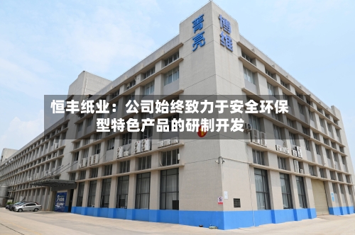 恒丰纸业:公司始终致力于安全环保型特色产品的研制开发-第3张图片