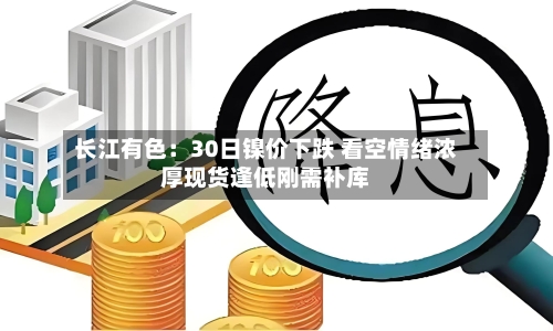 长江有色:30日镍价下跌 看空情绪浓厚现货逢低刚需补库-第2张图片