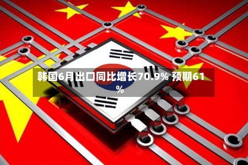 韩国6月出口同比增长70.9% 预期61%-第2张图片