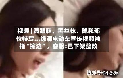 视频 | 高跟鞋、黑丝袜、隐私部位特写...绿源电动车宣传视频被指“擦边”，客服:已下架整改