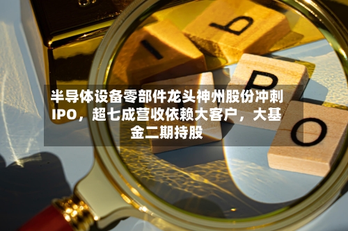 半导体设备零部件龙头神州股份冲刺IPO，超七成营收依赖大客户，大基金二期持股-第2张图片