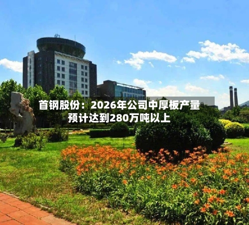 首钢股份：2026年公司中厚板产量预计达到280万吨以上-第3张图片