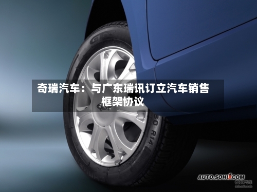 奇瑞汽车：与广东瑞讯订立汽车销售框架协议