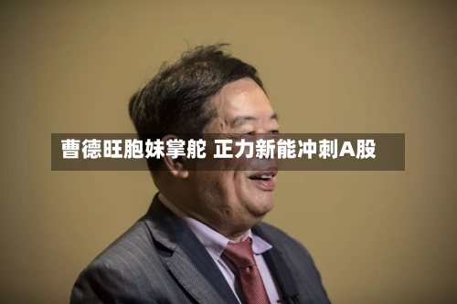 曹德旺胞妹掌舵 正力新能冲刺A股