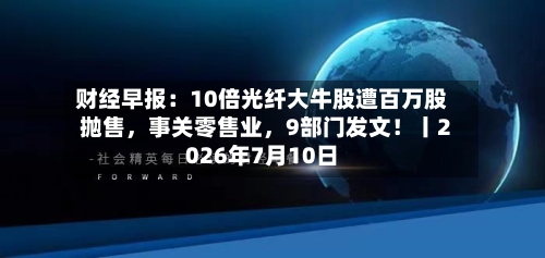 财经早报：10倍光纤大牛股遭百万股抛售，事关零售业，9部门发文！丨2026年7月10日