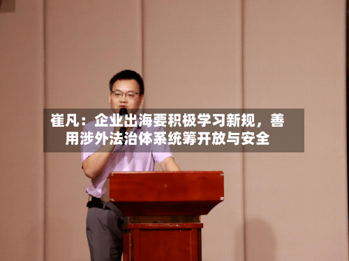 崔凡：企业出海要积极学习新规，善用涉外法治体系统筹开放与安全-第3张图片
