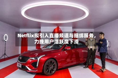 Netflix拟引入直播频道与捆绑服务，力挽用户活跃度下滑