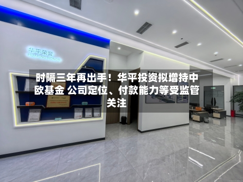 时隔三年再出手！华平投资拟增持中欧基金 公司定位、付款能力等受监管关注-第3张图片