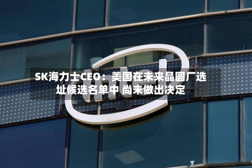 SK海力士CEO:美国在未来晶圆厂选址候选名单中 尚未做出决定-第2张图片
