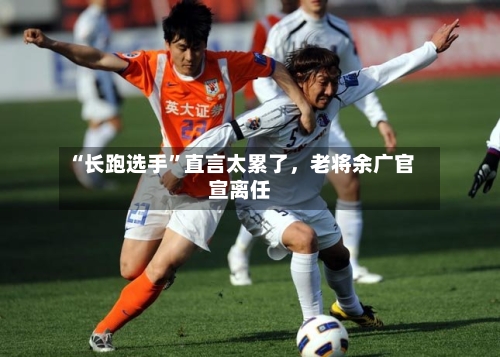 “长跑选手”直言太累了，老将余广官宣离任-第2张图片