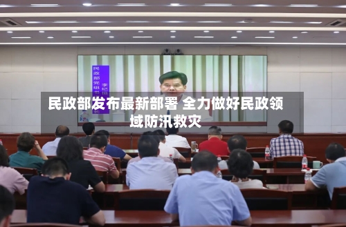 民政部发布最新部署 全力做好民政领域防汛救灾