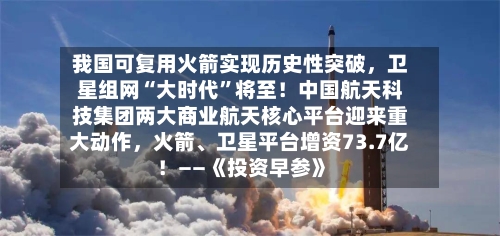 我国可复用火箭实现历史性突破，卫星组网“大时代”将至！中国航天科技集团两大商业航天核心平台迎来重大动作，火箭	、卫星平台增资73.7亿！——《投资早参》-第2张图片