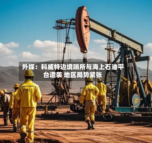 外媒:科威特边境哨所与海上石油平台遭袭 地区局势紧张-第2张图片