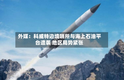 外媒：科威特边境哨所与海上石油平台遭袭 地区局势紧张