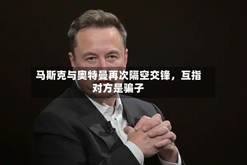 马斯克与奥特曼再次隔空交锋，互指对方是骗子