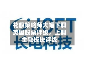 花旗策略师大幅下调英国股票评级，上调金融板块评级-第2张图片
