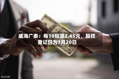 威海广泰：每10股派2.45元，股权登记日为7月20日-第3张图片