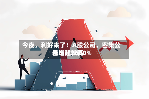 今夜,利好来了!A股公司,密集公告!比较高
暴增超7600%