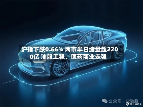 沪指下跌0.66% 两市半日缩量超2200亿 油服工程、医药商业走强-第2张图片