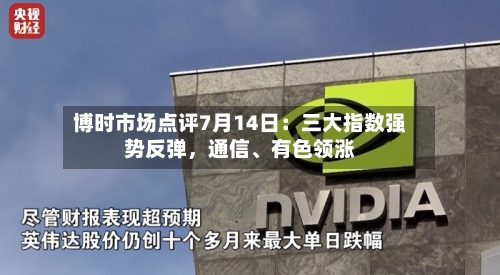 博时市场点评7月14日：三大指数强势反弹，通信、有色领涨-第2张图片