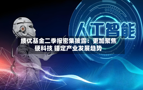 绩优基金二季报密集披露：更加聚焦硬科技 锚定产业发展趋势-第2张图片