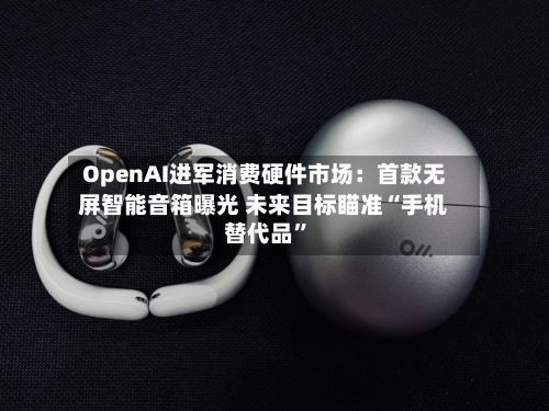 OpenAI进军消费硬件市场：首款无屏智能音箱曝光 未来目标瞄准“手机替代品	”-第2张图片