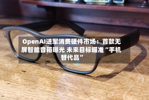 OpenAI进军消费硬件市场：首款无屏智能音箱曝光 未来目标瞄准“手机替代品”