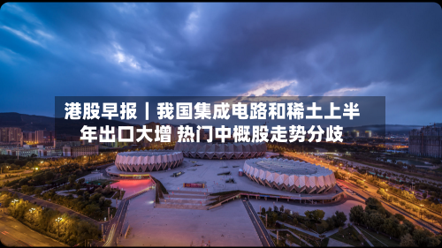 港股早报｜我国集成电路和稀土上半年出口大增 热门中概股走势分歧