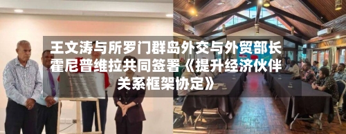 王文涛与所罗门群岛外交与外贸部长霍尼普维拉共同签署《提升经济伙伴关系框架协定》-第2张图片