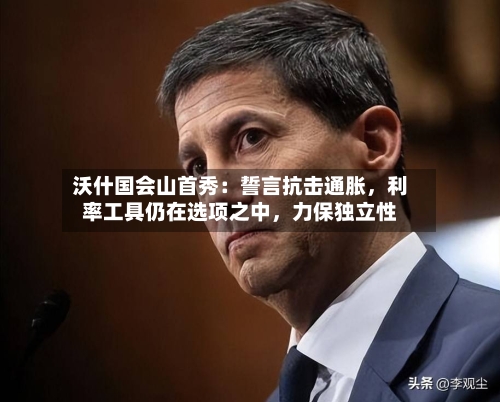 沃什国会山首秀：誓言抗击通胀，利率工具仍在选项之中，力保独立性-第3张图片