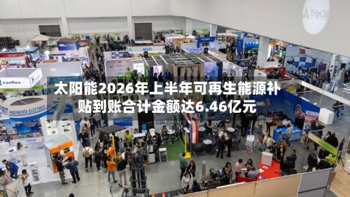 太阳能2026年上半年可再生能源补贴到账合计金额达6.46亿元