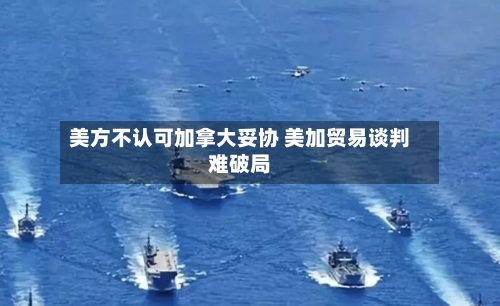 美方不认可加拿大妥协 美加贸易谈判难破局-第3张图片