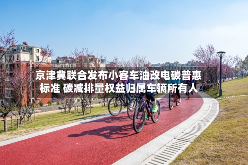 京津冀联合发布小客车油改电碳普惠标准 碳减排量权益归属车辆所有人