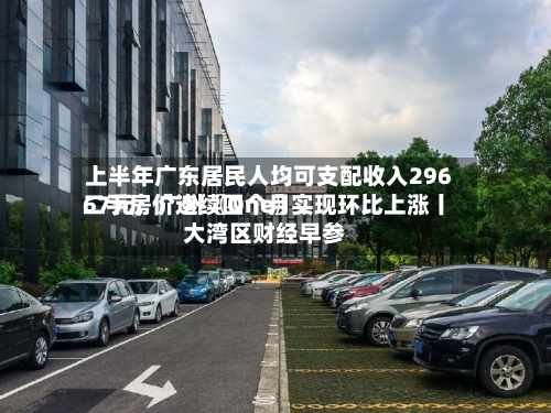 上半年广东居民人均可支配收入29667元；广州〖One〗	、二手房价连续四个月实现环比上涨丨大湾区财经早参-第2张图片