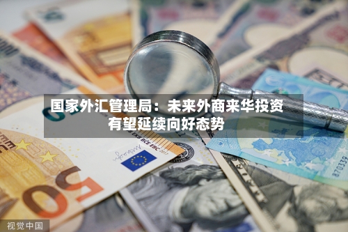 国家外汇管理局:未来外商来华投资有望延续向好态势