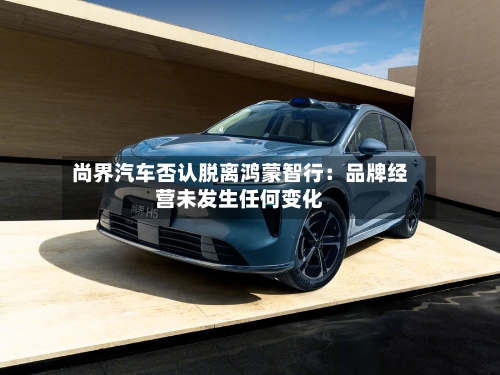 尚界汽车否认脱离鸿蒙智行:品牌经营未发生任何变化-第3张图片