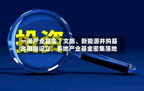 一周产业基金｜文旅、新能源并购基金相继设立，多地产业基金密集落地
