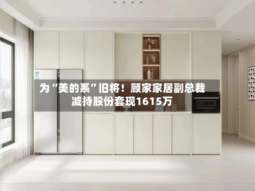为“美的系”旧将！顾家家居副总裁减持股份套现1615万