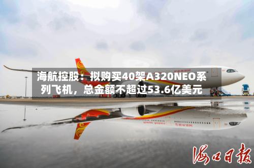 海航控股:拟购买40架A320NEO系列飞机,总金额不超过53.6亿美元