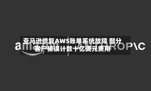 亚马逊修复AWS账单系统故障 部分客户被误计数十亿美元费用