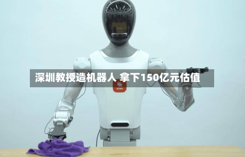 深圳教授造机器人 拿下150亿元估值-第3张图片