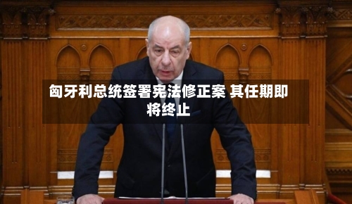 匈牙利总统签署宪法修正案 其任期即将终止-第3张图片