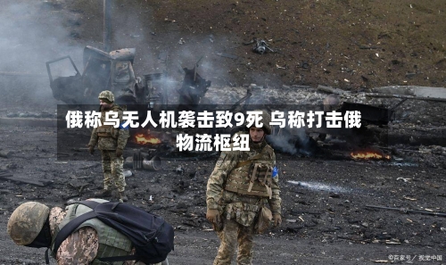 俄称乌无人机袭击致9死 乌称打击俄物流枢纽-第3张图片