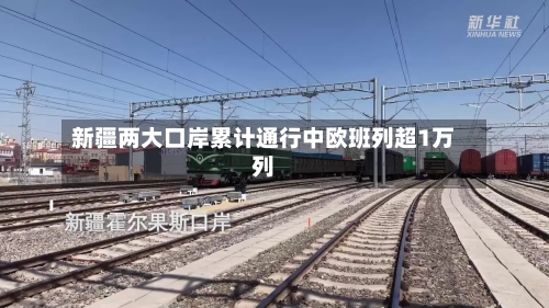 新疆两大口岸累计通行中欧班列超1万列