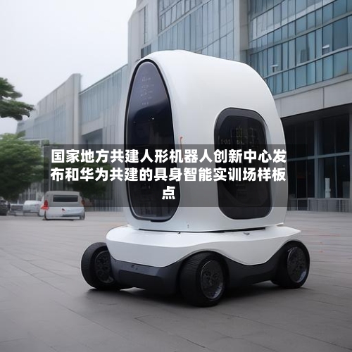 国家地方共建人形机器人创新中心发布和华为共建的具身智能实训场样板点-第2张图片