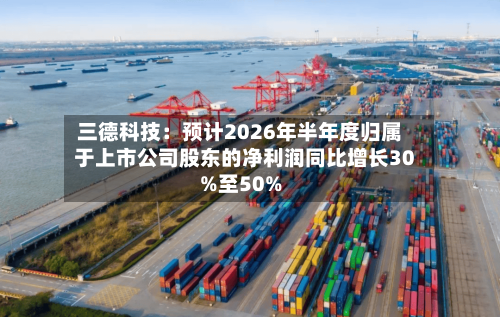 三德科技:预计2026年半年度归属于上市公司股东的净利润同比增长30%至50%-第3张图片